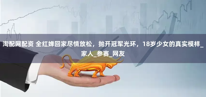 淘配网配资 全红婵回家尽情放松，抛开冠军光环，18岁少女的真实模样_家人_参赛_网友