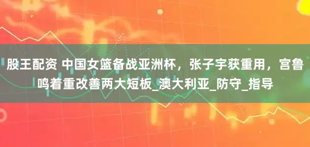 股王配资 中国女篮备战亚洲杯，张子宇获重用，宫鲁鸣着重改善两大短板_澳大利亚_防守_指导