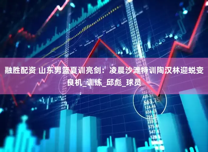 融胜配资 山东男篮夏训亮剑：凌晨沙滩特训陶汉林迎蜕变良机_训练_邱彪_球员