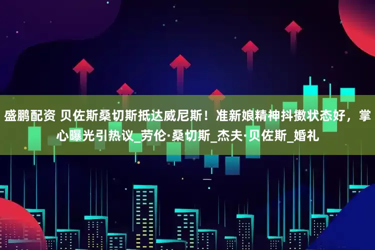 盛鹏配资 贝佐斯桑切斯抵达威尼斯！准新娘精神抖擞状态好，掌心曝光引热议_劳伦·桑切斯_杰夫·贝佐斯_婚礼