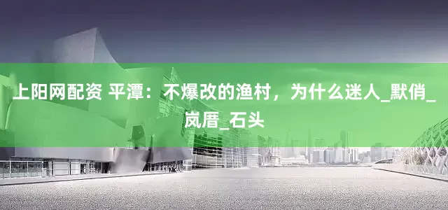 上阳网配资 平潭：不爆改的渔村，为什么迷人_默俏_岚厝_石头