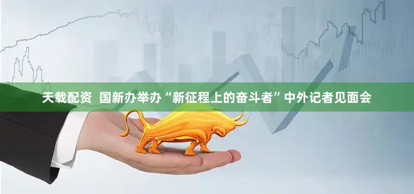 天载配资  国新办举办“新征程上的奋斗者”中外记者见面会