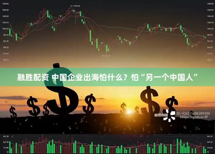 融胜配资 中国企业出海怕什么？怕“另一个中国人”