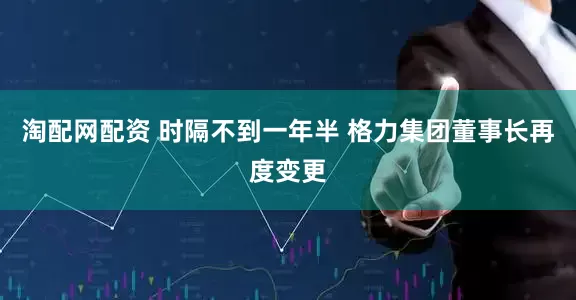 淘配网配资 时隔不到一年半 格力集团董事长再度变更