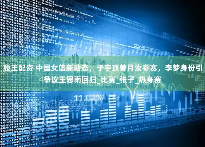 股王配资 中国女篮新动态，子宇顶替月汝参赛，李梦身份引争议王思雨回归_比赛_张子_热身赛