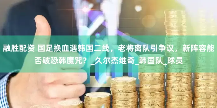 融胜配资 国足换血遇韩国二线，老将离队引争议，新阵容能否破恐韩魔咒？_久尔杰维奇_韩国队_球员