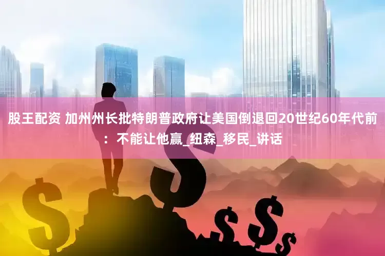 股王配资 加州州长批特朗普政府让美国倒退回20世纪60年代前：不能让他赢_纽森_移民_讲话