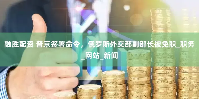 融胜配资 普京签署命令，俄罗斯外交部副部长被免职_职务_网站_新闻
