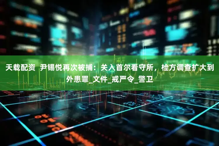 天载配资  尹锡悦再次被捕：关入首尔看守所，检方调查扩大到外患罪_文件_戒严令_警卫
