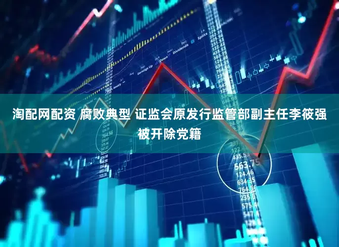淘配网配资 腐败典型 证监会原发行监管部副主任李筱强被开除党籍