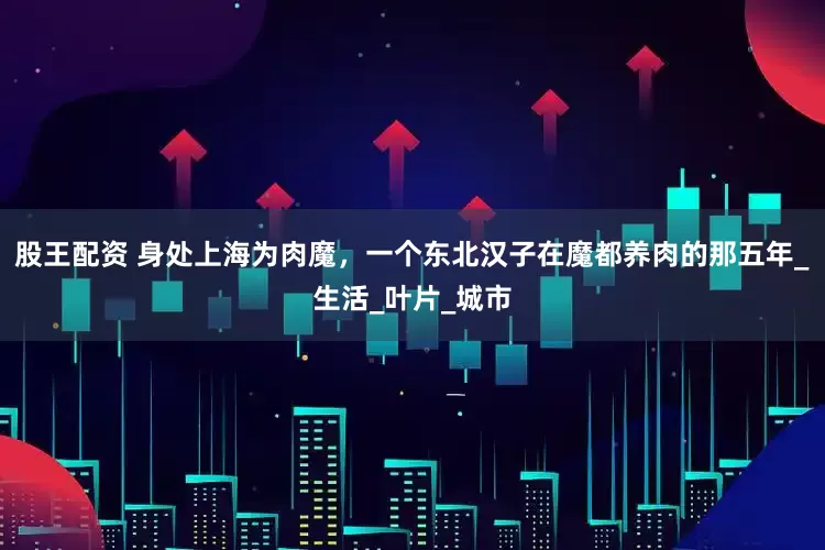 股王配资 身处上海为肉魔，一个东北汉子在魔都养肉的那五年_生活_叶片_城市