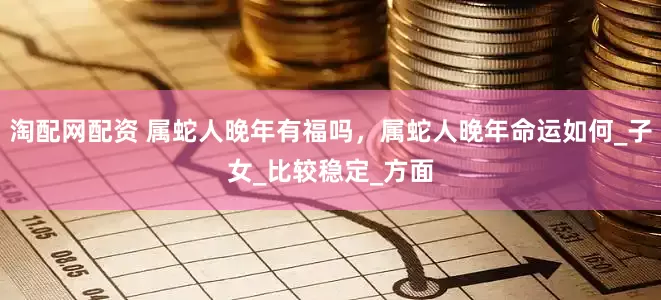 淘配网配资 属蛇人晚年有福吗，属蛇人晚年命运如何_子女_比较稳定_方面