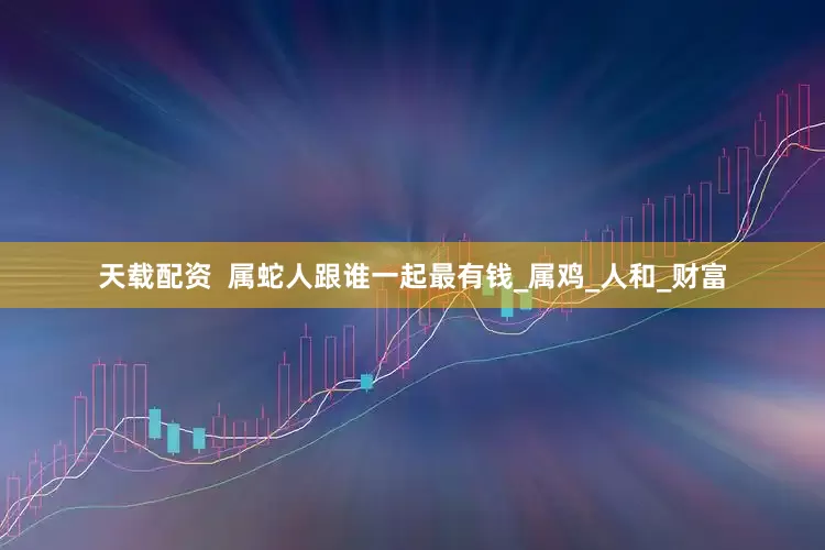 天载配资  属蛇人跟谁一起最有钱_属鸡_人和_财富