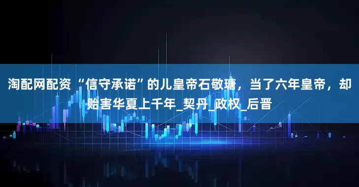 淘配网配资 “信守承诺”的儿皇帝石敬瑭，当了六年皇帝，却贻害华夏上千年_契丹_政权_后晋