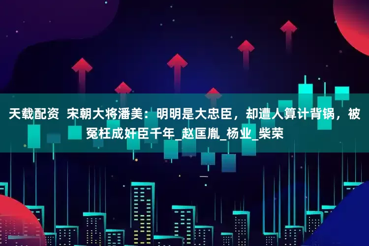 天载配资  宋朝大将潘美：明明是大忠臣，却遭人算计背锅，被冤枉成奸臣千年_赵匡胤_杨业_柴荣