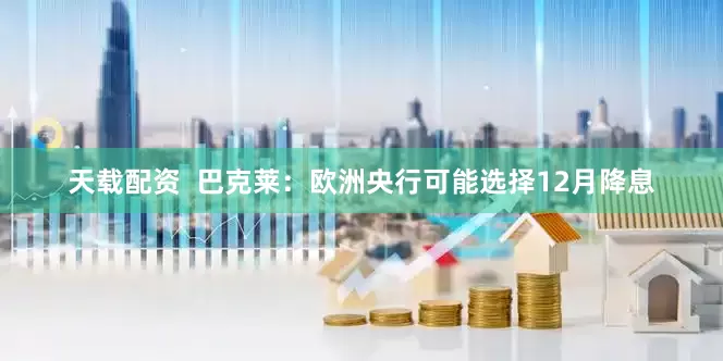 天载配资  巴克莱：欧洲央行可能选择12月降息