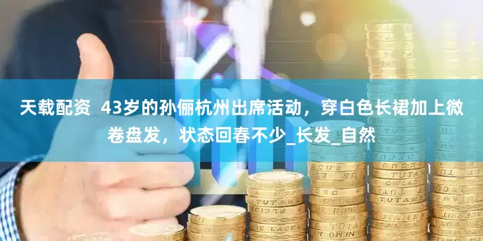 天载配资  43岁的孙俪杭州出席活动，穿白色长裙加上微卷盘发，状态回春不少_长发_自然