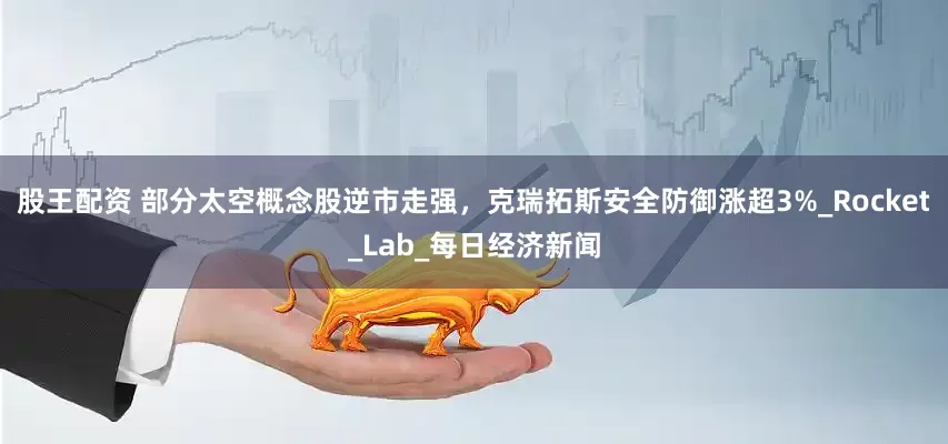 股王配资 部分太空概念股逆市走强，克瑞拓斯安全防御涨超3%_Rocket_Lab_每日经济新闻