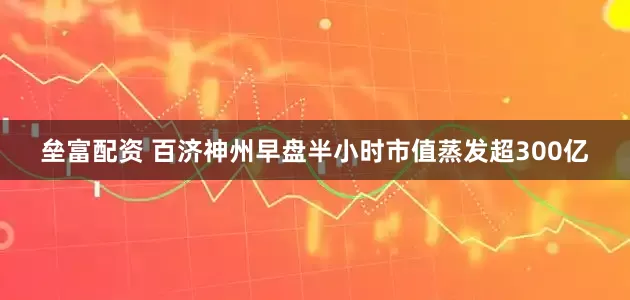 垒富配资 百济神州早盘半小时市值蒸发超300亿