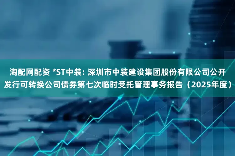 淘配网配资 *ST中装: 深圳市中装建设集团股份有限公司公开发行可转换公司债券第七次临时受托管理事务报告（2025年度）