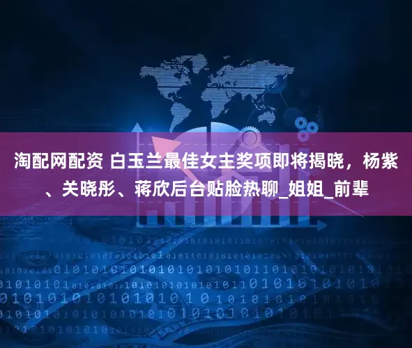 淘配网配资 白玉兰最佳女主奖项即将揭晓，杨紫、关晓彤、蒋欣后台贴脸热聊_姐姐_前辈