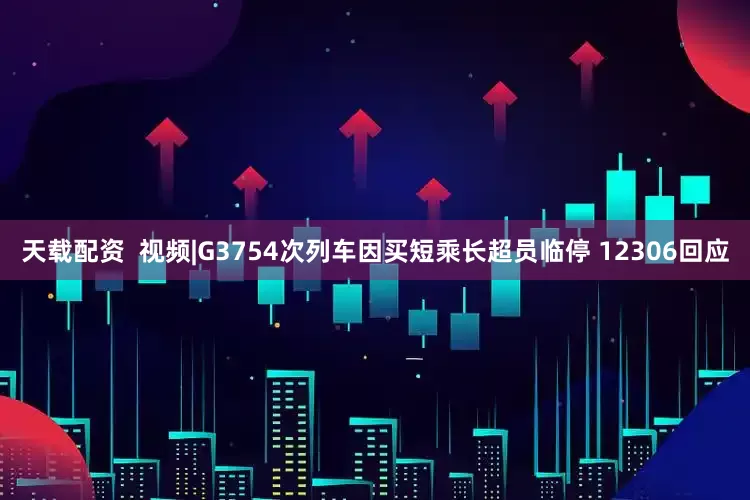 天载配资  视频|G3754次列车因买短乘长超员临停 12306回应