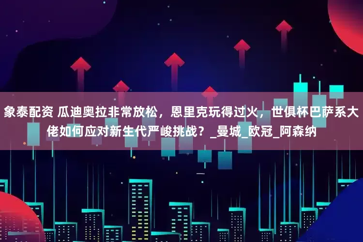 象泰配资 瓜迪奥拉非常放松，恩里克玩得过火，世俱杯巴萨系大佬如何应对新生代严峻挑战？_曼城_欧冠_阿森纳