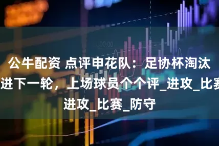 公牛配资 点评申花队：足协杯淘汰海港挺进下一轮，上场球员个个评_进攻_比赛_防守