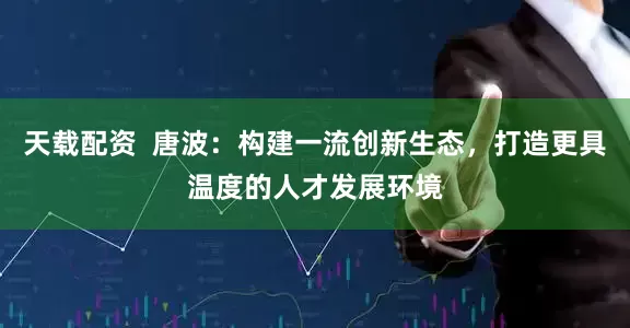 天载配资  唐波：构建一流创新生态，打造更具温度的人才发展环境