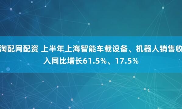 淘配网配资 上半年上海智能车载设备、机器人销售收入同比增长61.5%、17.5%