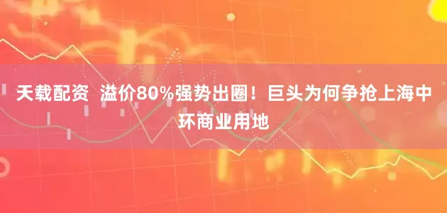 天载配资 溢价80%强势出圈!巨头为何争抢上海中环商业用地